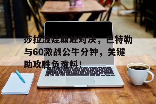 乐鱼体育-莎拉波娃巅峰对决,巴特勒与60激战公牛分钟,关键助攻胜负难料!的简单介绍